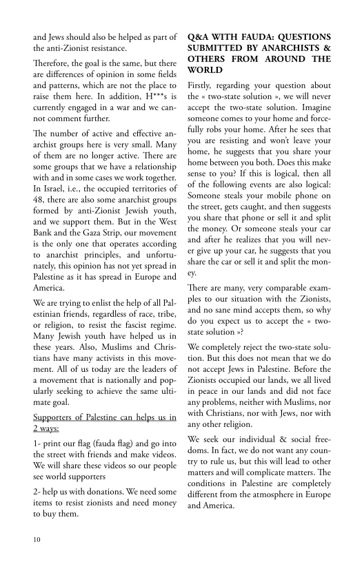 and Jews should also be helped as part of
the anti-Zionist resistance.

“Therefore, the goal isthe same, but there
are differences of opinion in some fields
and patterns, which are not the place to
raise them here. In addition, H***s is
currently engaged in a war and we can-
not comment further.

“The number of active and effective an-
archist groups here is very small. Many
of them are no longer active. There are
some groups thac we have a relationship
‘with and in some cases we work together.
In Israel, ie., the occupied territories of
48, there are also some anarchist groups
formed by anti-Zionise Jewish youth,
and we support them. But in the West
Bank and the Gaza Strip, our movement
is the only one that operates according
to anarchist principles, and unfortu-
nately, this opinion has not yet spread in
Palestine as it has spread in Europe and.
America

‘We are trying to enlist the help of all Pal-
cstinian friends, regardless of race, tribe,
or religion, to resise the fascist regime,
Many Jewish youth have helped us in
these years. Also, Muslims and Chris-
tians have many activists in this move-
ment. All of us today are the leaders of
a movement that is nationally and pop-
ularly seeking to achieve the same ulti-
mate goal

‘Supporters of Palestine can_helps us in
aways:

1- print our flag (fauda flag) and go into
the street with friends and make videos.
‘We will share these videos so our people
see world supporters

2-help us with donations. We need some
items to resist zionists and need money
to buy them.

0

Q&A WITH FAUDA: QUESTIONS
SUBMITTED BY ANARCHISTS &
OTHERS FROM AROUND THE
WORLD

Firstly, regarding your question about
the « two-state solution », we will never
accept the two-state solution. Imagine
someone comes to your home and force-
fully robs your home. Afier he sees that
you are resisting and wont leave your
home, he suggests that you share your
home between you both. Does this make
sense to you? if this is logical, chen all
of the following events are also logical:
Someone steals your mobile phone on
the street, gets caught, and then suggests
you share that phone or sell ic and split
the money. Or someone steals your car
and after he realizes that you will nev-
cr give up your car, he suggests that you
share the car of sell it and spi the mon-
%

“There are many, very comparable exam-
ples to our situation with the Zionists,
and no sane mind accepts them, so why
do you expect. ue ace the « 40

‘We completely reject the two-state solu-
tion, But this does nor mean that we do
not accept Jews in Palestine. Before the
Zionists occupied our lands, we all lived
in peace in our lands and did nor face
any problems, neither with Muslims, nor
with Christians, nor with Jews, nor with
any other religion.

We seek our individual & social free-
ddoms. In fact, we do not want any coun-
try to rule us, but this will lead co other
matters and will complicate matters. The
conditions in Palestine are completely
different from the atmosphere in Europe
and America.
